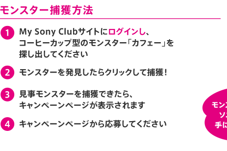 モンスター捕獲方法 1.My Sony Clubサイトにログインし、
コーヒーカップ型のモンスター「カフェー」を探し出してください 2.モンスターを発見したらクリックして捕獲! 3.見事モンスターを捕獲できたら、キャンペーンページが表示されます 4.キャンペーンページから応募してください