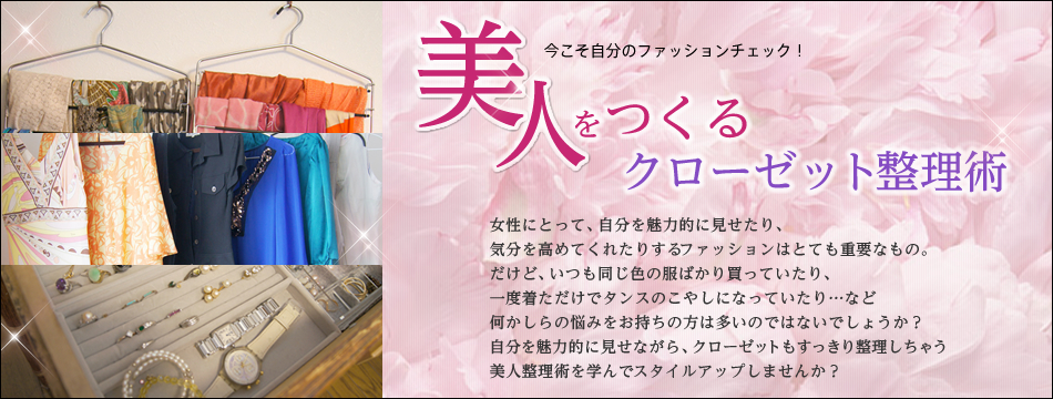 今こそ自分のファッションチェック!美人をつくるクローゼット整理術 女性にとって、自分を魅力的に見せたり、気分を高めてくれたりするファッションはとても重要なもの。だけど、いつも同じ色の服ばかり買っていたり、一度着ただけでタンスのこやしになっていたり…など何かしらの悩みをお持ちの方は多いのではないでしょうか?自分を魅力的に見せながら、クローゼットもすっきり整理しちゃう美人整理術を学んでスタイルアップしませんか?