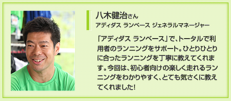 八木健治さん アディダス ランベース ジェネラルマネージャー 「アディダス ランベース」で、トータルで利用者のランニングをサポート。ひとりひとりに合ったランニングを丁寧に教えてくれます。今回は、初心者向けの楽しく走れるランニングをわかりやすく、とても気さくに教えてくれました!