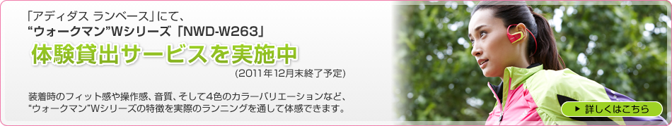 「アディダス ランベース」にて、“ウォークマン”Wシリーズ「NWD-W263」体験貸出サービスを実施中(2011年12月末終了予定)装着時のフィット感や操作感、音質、そして4色のカラーバリエーションなど、“ウォークマン”Wシリーズの特徴を実際のランニングを通して体感できます。 詳しくはこちら
