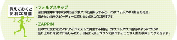 覚えておくと便利な機能 ・フォルダスキップ 楽曲再生中に本体右の曲送りボタンを長押しすると、次のフォルダの1曲目を再生。聴きたい曲をスピーディーに探したい時などに便利です。 ・ZAPPIN 曲のサビだけを次々にダイジェストで再生する機能。カウントダウン番組のようにサビの盛り上がりを次々に楽しんだり、曲送り/戻しボタンで操作することなく曲を検索したりできます。