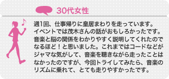 週1回、仕事帰りに皇居まわりを走っています。イベントでは茂木さんの話がおもしろかったです。音楽と脳の関係をわかりやすく説明してくれたのでなるほど!と思いました。これまではコードなどがジャマな気がして、音楽を聴きながら走ったことはなかったのですが、今回トライしてみたら、音楽のリズムに乗れて、とても走りやすかったです。
