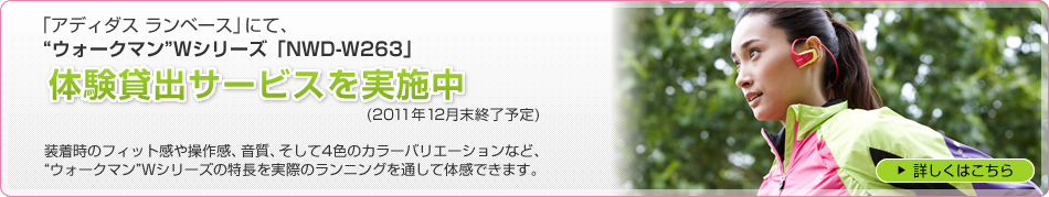 「アディダス ランベース」にて、“ウォークマン”Wシリーズ「NWD-W263」 体験貸出サービスを実施中(2011年12月末終了予定) 装着時のフィット感や操作感、音質、そして4色のカラーバリエーションなど、“ウォークマン”Wシリーズの特長を実際のランニングを通して体感できます。 詳しくはこちら