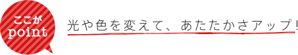 ここがpoint 光や色を変えて、あたたかさアップ!